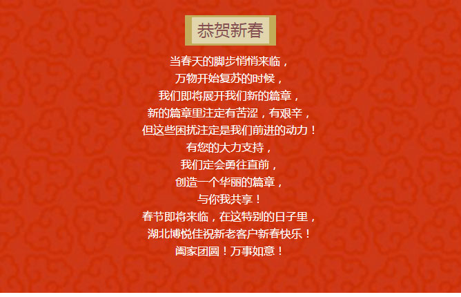 當(dāng)春天的腳步悄悄來臨, 萬物開始復(fù)蘇的時(shí)候, 我們即將展開我們新的篇章, 新的篇章里注定有苦澀,有艱辛, 但這些困擾注定是我們前進(jìn)的動(dòng)力! 有您的大力支持, 我們定會(huì)勇往直前, 創(chuàng)造一個(gè)華麗的篇章, 與你我共享! 春節(jié)即將來臨,在這特別的日子里, 湖北博悅佳祝新老客戶新春快樂! 闔家團(tuán)圓!萬事如意!